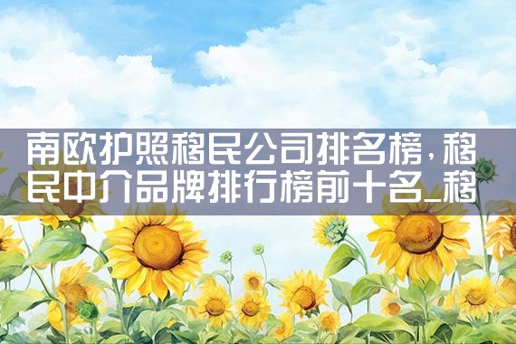 南欧护照移民公司排名榜|移民公司