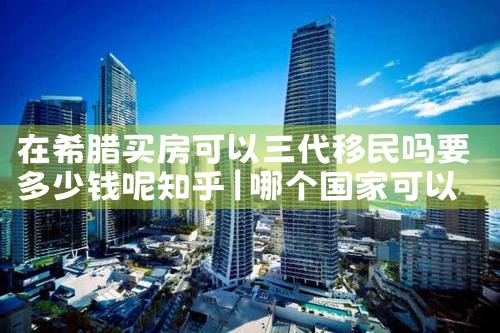 在希腊买房可以三代移民吗要多少钱呢知乎|希腊移民