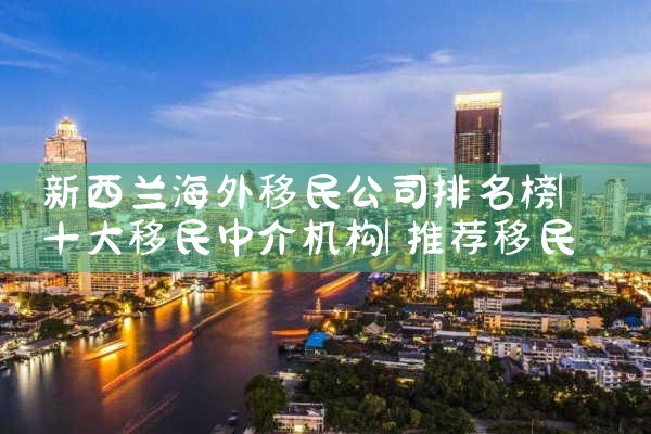 新西兰海外移民公司排名榜|推荐移民机构