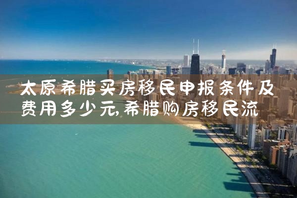 太原希腊买房移民申报条件及费用多少元|希腊移民