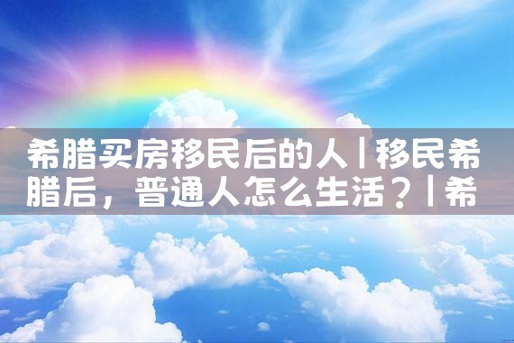希腊买房移民后的人|希腊移民