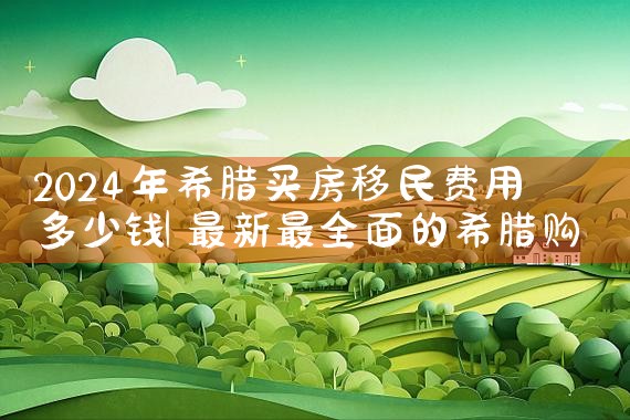 2024年希腊买房移民费用多少钱|希腊移民